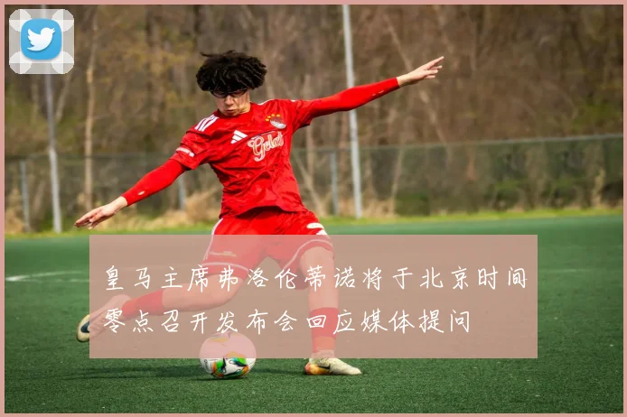 皇马主席弗洛伦蒂诺将于北京时间零点召开发布会回应媒体提问