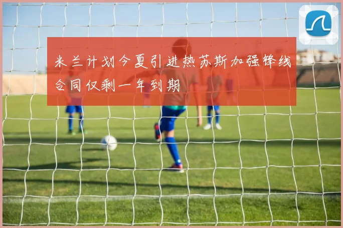 米兰计划今夏引进热苏斯加强锋线合同仅剩一年到期