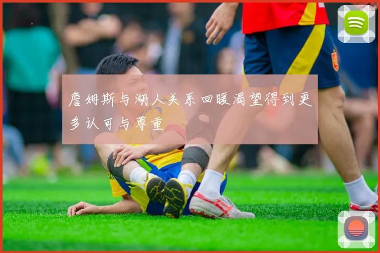 詹姆斯与湖人关系回暖渴望得到更多认可与尊重