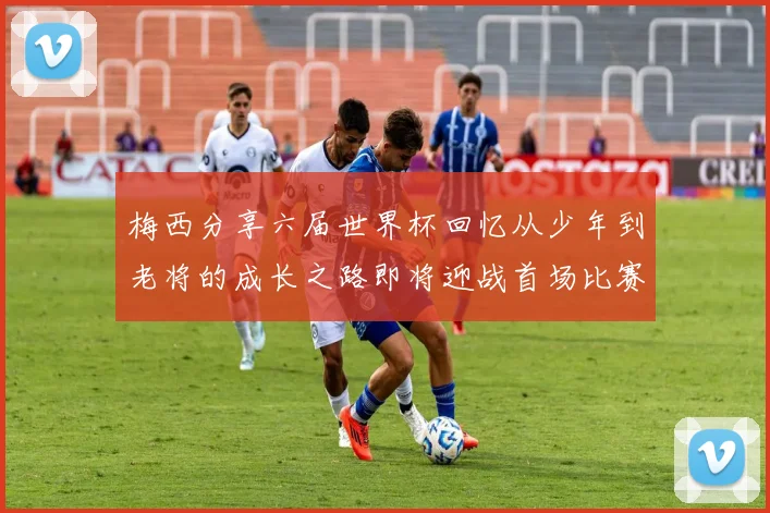 梅西分享六届世界杯回忆从少年到老将的成长之路即将迎战首场比赛