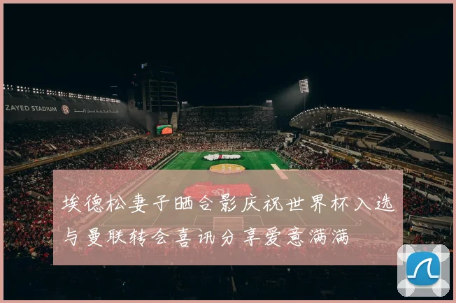 埃德松妻子晒合影庆祝世界杯入选与曼联转会喜讯分享爱意满满