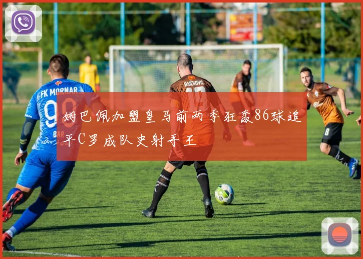 姆巴佩加盟皇马前两季狂轰86球追平C罗成队史射手王