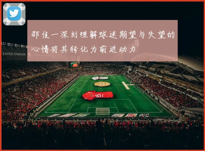 邵佳一深刻理解球迷期望与失望的心情将其转化为前进动力
