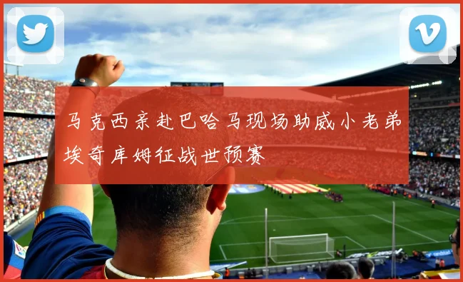 马克西亲赴巴哈马现场助威小老弟埃奇库姆征战世预赛