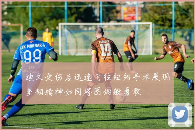 迪文受伤后迅速飞往纽约手术展现坚韧精神如同塔图姆般勇敢