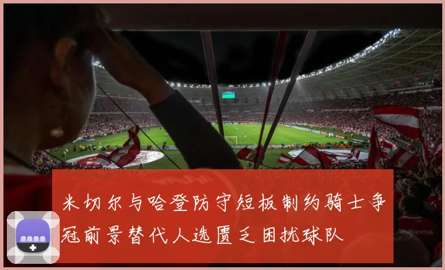 米切尔与哈登防守短板制约骑士争冠前景替代人选匮乏困扰球队