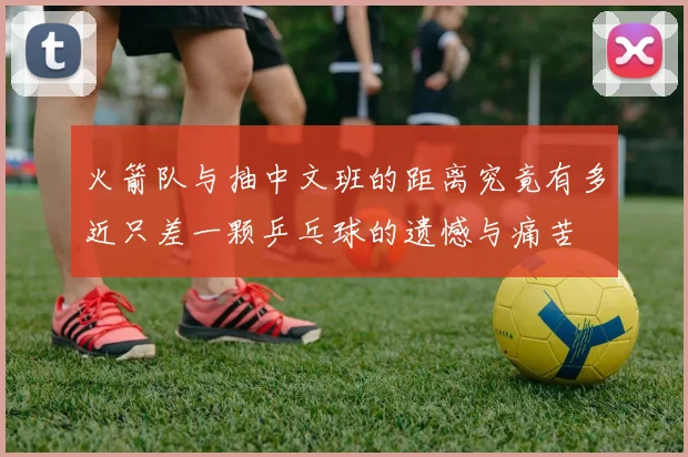 火箭队与抽中文班的距离究竟有多近只差一颗乒乓球的遗憾与痛苦