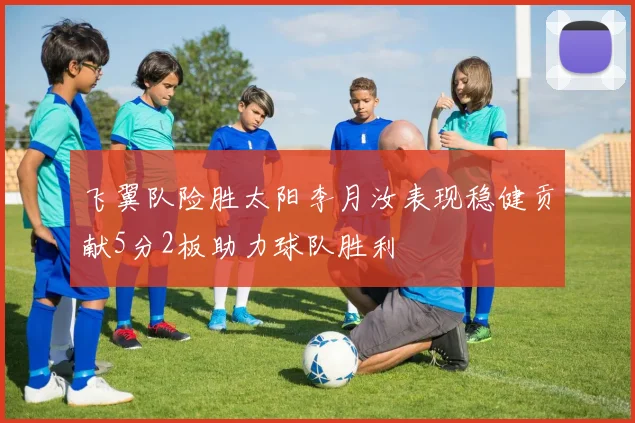 飞翼队险胜太阳李月汝表现稳健贡献5分2板助力球队胜利