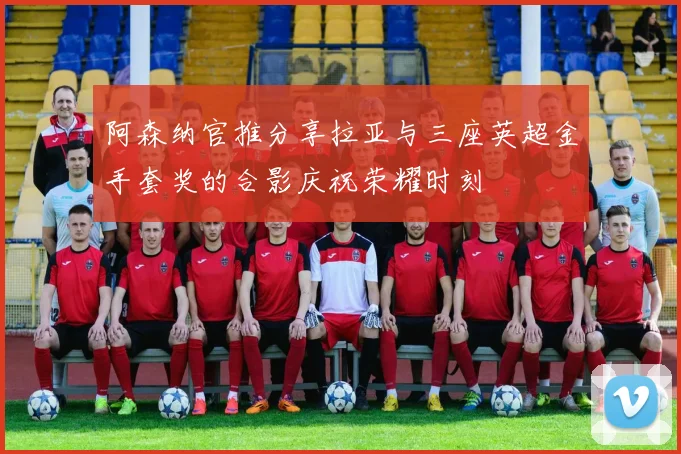 阿森纳官推分享拉亚与三座英超金手套奖的合影庆祝荣耀时刻