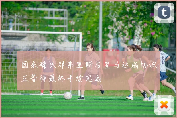 国米确认邓弗里斯与皇马达成协议正等待最终手续完成