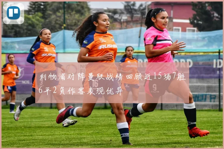 利物浦对阵曼联战绩回顾近15场7胜6平2负作客表现优异