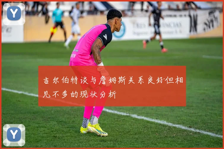 吉尔伯特谈与詹姆斯关系良好但相见不多的现状分析