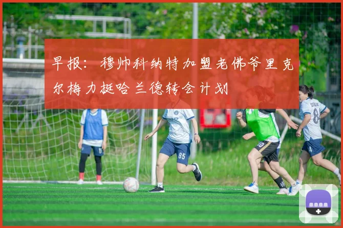 早报：穆帅科纳特加盟老佛爷里克尔梅力挺哈兰德转会计划